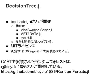 DecisionTree.jl
● bensadeghiさんが開発
○ 他には、
■ MineSweeperSolver.jl
■ METADATA.jl
■ pyplot.jl
○ なども開発に関わっている。
● MITライセンス
● 決定木はID3 algorithmで実装されている。
CARTで実装されたランダムフォレストは、
@bicycle1885さんが開発している。
https://github.com/bicycle1885/RandomForests.jl
 