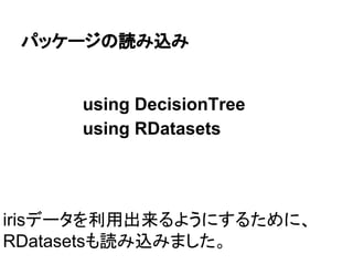 パッケージの読み込み
using DecisionTree
using RDatasets
irisデータを利用出来るようにするために、
RDatasetsも読み込みました。
 