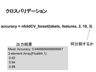 クロスバリデーション
accuracy = nfoldCV_forest(labels, features, 2, 10, 3)
何分割するか
Mean Accuracy: 0.9466666666666667
3-element Array{Float64,1}:
0.92
0.94
0.98
出力結果
 