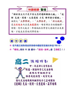 林錦老師 堅信
『解析英文句子是中英文思考邏輯轉換之鑰
 解析英文句子是中英文思考邏輯轉換之鑰』、『速
 解析英文句子是中英文思考邏輯轉換之鑰    速
  克漏、閱讀、        聯考搶分關鍵』，
解 克漏、閱讀、文意選填 才是 聯考搶分關鍵
面對之「大學學測
    大學學測」、「大學指考
    大學學測    大學指考」、「科大統測
            大學指考   科大統測」
                   科大統測
是沒有版本
 沒有版本而且是無範圍
 沒有版本    無範圍的，唯有傾全力培養翻譯、
         無範圍
閱讀、寫作之能力、準確地抓住學習之源頭方法及要
領，才能走在其他同學前面。



搶 分 計 劃
: 在升高三前取得全民英檢中級証照並搶攻多益 550 分。
: 「學測」英文 15 滿 級分、「統測、指考」過 【頂標】！！
 