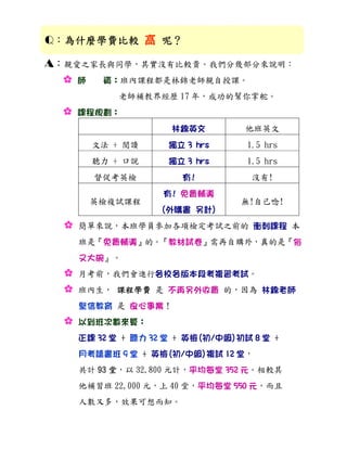 Q：為什麼學費比較 高 呢？
  為什麼學費比較

A：親愛之家長與同學，其實沒有比較貴。我們分幾部分來說明：
  : 師  資：班內課程都是林錦老師親自授課。
             老師補教界經歷 17 年，成功的幫你掌舵。
  :   課程規劃：
                      林錦英文         他班英文
        文法 + 閱讀       獨立 3 hrs      1.5 hrs
        聽力 + 口說       獨立 3 hrs      1.5 hrs
        督促考英檢           有!           沒有!
                     有! 免費輔導
        英檢複試課程                     無!自己唸!
                    (外購書 另計)
  :   簡單來說，本班學員參加各項檢定考試之前的 衝刺課程 本
      班是『免費輔導』的。『教材試卷』需再自購外，真的是『俗
      又大碗』。
  :   月考前，我們會進行各校各版本段考複習考試。
  :   班內生， 課程學費 是 不再另外收費 的，因為 林錦老師
      堅信教育 是 良心事業！
  :   以到班次數來算：
      正課 32 堂 + 聽力 32 堂 + 英檢(初/中級)初試 8 堂 +
      月考讀書班 9 堂 + 英檢(初/中級)複試 12 堂，
      共計 93 堂，以 32,800 元計，平均每堂 352 元。相較其
      他補習班 22,000 元，上 40 堂，平均每堂 550 元，而且
      人數又多，效果可想而知。
 
