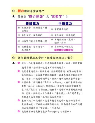 Q：聽力課程著重在哪？
    課程著重在哪？
A：著重在“聽 力 訓 練 ”及“背 單 字 ”！

        初級聽力             中級聽力
  ※ 英語正音、說的清楚、聽
                     ※ 紥實連音技巧
    的明白
  ※ 強化口說、反應技巧        ※ 強化口說、反應技巧
                     ※ 主題式閱讀、克漏、
  ※ 培養寫作能力及閱讀技巧
                       翻譯、寫作
  ※ 提升重組、合併句子、       ※ 寫作口說一次搞定
    應考能力               獨家傳授通關絕技


Q：為何貴補習班之資料，都要從網路上下載？
  為何貴補習班之資料，都要從網路上下載？
  為何貴補習班之資料
A：:   現今，已是電腦時代，凡是都要講求專業、效率，利用電腦
      搜尋資料、整理資料已是不可或缺的能力。
  :   我們看重這特點，並不定時，彙整對同學們，有幫助的資料，
      放至網路上，如各項考試解題翻譯、以及各項單字拆解成字
      根、字首，以便同學們學習、背誦，進而提升大量單字量。
  :   此資料庫，我們稱為『Julia’s Paper』。我們會不定時會
      更新『Julia’s Paper』於網路上，學員可以自行下載運用。
      在下載『Julia’s Paper』過程中，同學可以再利用此份資
      料，更進一步地建立自己專屬之『電子書』，其『電子書』，
      不但是自己整理的，且可以永久保存著。
  :   也許，隔了一段時間，需要再複習英文時，也不怕沒資料，
      更重要的是，可以很快喚醒你的記憶，因為這是你自己花時
      間去整理出來的『電子書』。不是嗎?
  :   我們補習班可是擁有最多『e-paper』之補習班。
 
