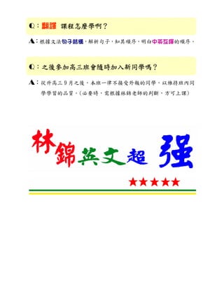Q：翻譯 課程怎麼學啊？
     課程怎麼學啊？

A：根據文法句子結構，解析句子，知其順序，明白中英互譯的順序。


Q：之後參加高三班會隨時加入新同學嗎？
  之後參加高三班會隨時加入新同學嗎？
  之後參加高三班會隨時加入新同學嗎

A：從升高三 9 月之後，本班一律不接受外報的同學，以維持班內同
  學學習的品質。(必要時，需根據林錦老師的判斷，方可上課)
 