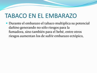 TABACO EN EL EMBARAZO
 Durante el embarazo el tabaco multiplica su potencial
 dañino generando no sólo riesgos para la
 fumadora, sino también para el bebé, entre otros
 riesgos aumentan los de sufrir embarazo ectópico,
 