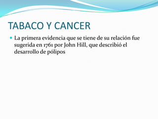 TABACO Y CANCER
 La primera evidencia que se tiene de su relación fue
 sugerida en 1761 por John Hill, que describió el
 desarrollo de pólipos
 