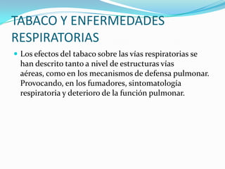 TABACO Y ENFERMEDADES
RESPIRATORIAS
 Los efectos del tabaco sobre las vías respiratorias se
  han descrito tanto a nivel de estructuras vías
  aéreas, como en los mecanismos de defensa pulmonar.
  Provocando, en los fumadores, sintomatología
  respiratoria y deterioro de la función pulmonar.
 