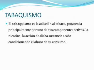 TABAQUISMO
 El tabaquismo es la adicción al tabaco, provocada
 principalmente por uno de sus componentes activos, la
 nicotina; la acción de dicha sustancia acaba
 condicionando el abuso de su consumo.
 