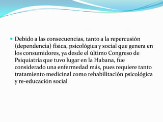  Debido a las consecuencias, tanto a la repercusión
 (dependencia) física, psicológica y social que genera en
 los consumidores, ya desde el último Congreso de
 Psiquiatría que tuvo lugar en la Habana, fue
 considerado una enfermedad más, pues requiere tanto
 tratamiento medicinal como rehabilitación psicológica
 y re-educación social
 