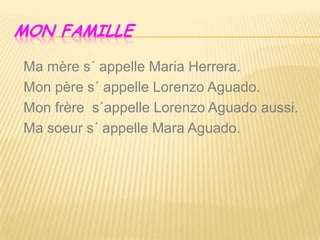 MON FAMILLE
Ma mère s´ appelle Maria Herrera.
Mon père s´ appelle Lorenzo Aguado.
Mon frère s´appelle Lorenzo Aguado aussi.
Ma soeur s´ appelle Mara Aguado.
 
