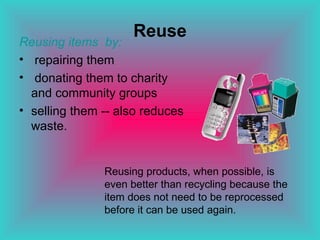 Reuse Reusing items  by: repairing them donating them to charity and community groups selling them -- also reduces waste.  Reusing products, when possible, is even better than recycling because the item does not need to be reprocessed before it can be used again.  