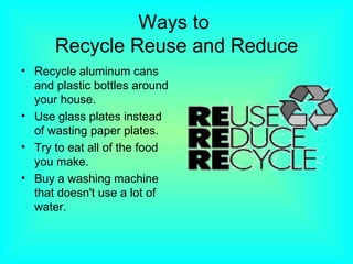 Ways to  Recycle Reuse and Reduce Recycle aluminum cans and plastic bottles around your house.  Use glass plates instead of wasting paper plates. Try to eat all of the food you make. Buy a washing machine that doesn't use a lot of water. 