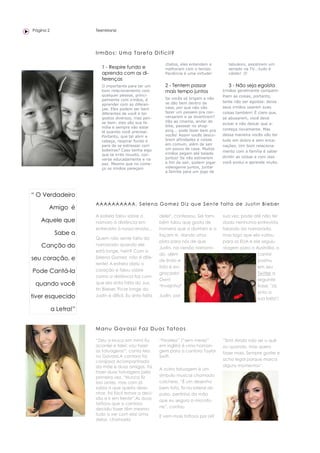 Página 2               TeenManiz




                       I rm ão s : U m a T ar e f a D i fí ci l ?

                                                             chatos, eles entendem e            tabuleiro, assistirem um
                          1 - Respire fundo e                melhoram com o tempo.              seriado na TV...tudo é
                          aprenda com as di-                 Paciência é uma virtude!           válido! :D
                          ferenças
                          O importante para ter um           2 - Tentem passar                  3 - Não seja egoísta
                          bom relacionamento com             mais tempo juntos               Irmãos geralmente comparti-
                          qualquer pessoa, princi-                                           lham as coisas, portanto,
                          palmente com irmãos, é             Se vocês só brigam e não
                                                             se dão bem dentro de            tente não ser egoísta: deixe
                          aprender com as diferen-
                          ças. Eles podem ser bem            casa, por que não vão           seus irmãos usarem suas
                          diferentes de você e ter           fazer um passeio pra con-       coisas também! É claro que,
                          gostos diversos, mas pen-          versarem e se divertirem?       se abusarem, você deve
                          se bem: eles são sua fa-           Vão ao cinema, andar de
                                                                                             avisar e não deixar que a-
                          mília e sempre vão estar           bike, passear no shop-
                                                             ping... pode fazer bem pra      conteça novamente. Mas
                          lá quando você precisar.
                          Portanto, que tal abrir a          vocês! Assim vocês desco-       dessa maneira vocês vão ter
                          cabeça, respirar fundo e           brem afinidades e coisas        tudo em dobro e sem enca-
                          para de se estressar com           em comum, além de sair          nações. Um bom relaciona-
                          bobeiras? Caso tenha algo          um pouco de casa. Muitos
                                                                                             mento com a família é saber
                          que te irrite muuito, con-         irmãos pegam até balada
                                                             juntos! Se não estiverem        dividir as coisas e com isso
                          verse educadamente e na
                          paz. Mesmo que no come-            a fim de sair, podem jogar      você evolui e aprende muito.
                          ço os irmãos pareçam               videogame juntos, juntar
                                                             a família para um jogo de




“ O Verdadeiro
                       A A A A A A A A A A, S e l e n a G o m e z D i z q u e S e n t e f a l t a d e J u s t i n B i e b e r
       Amigo é
                       A estrela falou sobre o            dele!", confessou. Sel tam-        sua vez, pode até não ter
    Aquele que         namoro à distância em              bém falou que gosta de             dado nenhuma entrevista
                       entrevista à nossa revista...      homens que a divirtam e a          falando da namorada,
            Sabe a                                        façam rir, dando uma               mas logo que ela voltou
                       Quem não sente falta do
                                                          pista para nós de que              para os EUA e ele seguiu
    Canção do          namorado quando ele
                                                          Justin, na versão namora-          viagem para a Austrália, o
                       está longe, hein? Com a
                                                          do, além                                           cantor
seu coração, e         Selena Gomez não é dife-
                                                          de lindo e                                         postou
                       rente! A estrela abriu o
                                                          fofo é en-                                         em seu
Pode Cantá-la          coração e falou sobre
                                                          graçado!                                           Twitter a
                       como a distância faz com
                                                          Own!                                               seguinte
 quando você           que ela sinta falta do Jus-
                                                          *Invejinha*                                        frase: "Já
                       tin Bieber."Ficar longe do
                                                                                                             sinto a
tiver esquecido        Justin é difícil. Eu sinto falta   Justin, por
                                                                                                             sua falta"!

           a Letra!”


                       M an u G av a ssi F az D u a s T a to o s

                       “Deu a louca em mim! Eu            “Fearless” (“sem medo”             “Sim! Ainda não sei o quê
                       acordei e falei: vou fazer         em inglês) é uma homan-            ou quando, mas quero
                       as tatuagens!”, conta Ma-          gem para a cantora Taylor          fazer mais. Sempre gostei e
                       nu Gavassi.A cantora foi           Swift.
                       corajosa! Acompanhada                                                 acho legal porque marca
                       da mãe e duas amigas, foi                                             alguns momentos”.
                                                          A outra tatuagem é um
                       fazer duas tatuagens pela
                       primeira vez. “Nunca fiz           símbolo musical chamado
                       isso antes, mas com já             colcheia. “É um desenho
                       sabia o que queria dese-           bem fofo, fiz na lateral do
                       nhar, foi fácil tomar a deci-      pulso, pertinho da mão
                       são e ir em frente”.As duas        que eu seguro o microfo-
                       tattoos que a cantora
                                                          ne”, contou.
                       decidiu fazer têm mesmo
                       tudo a ver com ela! Uma            E vem mais tattoos por aí?
                       delas, chamada
 