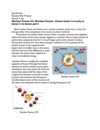 Julia Arnett
Nuclear War Project 
Period 7- Tye
Nuclear Fusion V.S. Nuclear Fission- Peanut butter is to jelly as
fusion is to ﬁssion-part1

Both nuclear fusion and ﬁssion are a nuclear reaction, which occur when the
energy and/or the composition of an atoms nucleus is altered. 
The process of nuclear fusion occurs when a number of atoms join together
which all consist of the same charge, negative or positive. Once a large amount of
atoms have conjoined, they form a much larger atom with a heavier nucleus.
During the creation of a new atom energy is released (1). The quantity of the
matter (mass) in the newly formed
larger atom is smaller than in the atoms
that formed it (1).The difference in mass
between the two, is then released in
what is considered energy. 

Nuclear ﬁssion is simply the complete
opposite of fusion. Through the ﬁssion
process, an atoms nucleus is torn apart
resulting in two new atoms (2). The new
atoms have about half the mass of the
original one because it has half as many
Nuclear fusion (14)
protons and neutrons (2). During the
transformation some of the neutrons of
the atom are unleashed which results in energy being given off. 











Nuclear ﬁssion (13)


 