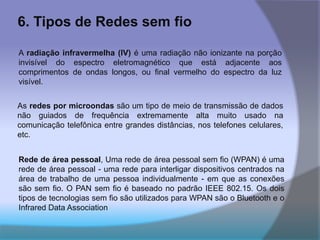 6. Tipos de Redes sem fio
A radiação infravermelha (IV) é uma radiação não ionizante na porção
invisível do espectro eletromagnético que está adjacente aos
comprimentos de ondas longos, ou final vermelho do espectro da luz
visível.
As redes por microondas são um tipo de meio de transmissão de dados
não guiados de frequência extremamente alta muito usado na
comunicação telefônica entre grandes distâncias, nos telefones celulares,
etc.
Rede de área pessoal, Uma rede de área pessoal sem fio (WPAN) é uma
rede de área pessoal - uma rede para interligar dispositivos centrados na
área de trabalho de uma pessoa individualmente - em que as conexões
são sem fio. O PAN sem fio é baseado no padrão IEEE 802.15. Os dois
tipos de tecnologias sem fio são utilizados para WPAN são o Bluetooth e o
Infrared Data Association
 