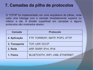 7. Camadas da pilha de protocolos
O TCP/IP foi implementado em uma arquitetura de pilhas, onde
cada uma interage com a camada imediatamente superior ou
inferior a ela. A divisão superficial em camadas e alguns
protocolos são mostrados abaixo:
Camada Protocolo
4. Aplicação FTP, TORRENT, SMTP, POP3, HTTP
3. Transporte TCP, UDP, DCCP
2. Rede ARP, RARP, IPv4, IPv6
1. Física BLUETOOTH, WIFI, USB, ETHERNET
 