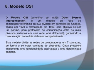 8. Modelo OSI
O Modelo OSI (acrônimo do inglês Open System
Interconnection) é um modelo de rede de
computador referência da ISO dividido em camadas de funções,
criado em 1970 e formalizado em 1983, com objetivo de ser
um padrão, para protocolos de comunicação entre os mais
diversos sistemas em uma rede local (Ethernet), garantindo a
comunicação entre dois sistemas computacionais.
Este modelo divide as redes de computadores em 7 camadas,
de forma a se obter camadas de abstração. Cada protocolo
implementa uma funcionalidade assinalada a uma determinada
camada.
 