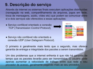 9. Descrição do serviço
Através da internet os sistemas finais executam aplicações distribuídas
(navegação na web, compartilhamento de arquivos, jogos em rede,
troca de mensagens, aúdio, vídeo etc) que podem se comunicar entre
si e dois serviços são oferecidos a essas aplicações:
● Serviço confiável orientado a conexão
TCP (Transmission Control Protocol),
● Serviço não confiável não orientado a
conexão UDP (User Datagram Protocol).
O primeiro é geralmente mais lento que o segundo, mas oferece
garantia de entrega e integridade dos pacotes a serem transmitidos.
Um dos problemas que a internet enfrenta é que não há garantia de
tempo que os pacotes levarão para ser transmitidos. O usuário pode
apenas aumentar a velocidade de tráfego entre sua rede e seu
provedor de acesso, geralmente pagando mais ao seu provedor.
 