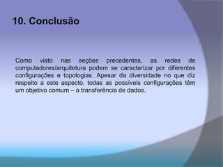 10. Conclusão
Como visto nas seções precedentes, as redes de
computadores/arquitetura podem se caracterizar por diferentes
configurações e topologias. Apesar da diversidade no que diz
respeito a este aspecto, todas as possíveis configurações têm
um objetivo comum – a transferência de dados.
 
