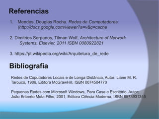 Referencias
1. Mendes, Douglas Rocha. Redes de Computadores
(http://docs.google.com/viewer?a=v&q=cache
2. Dimitrios Serpanos, Tilman Wolf, Architecture of Network
Systems, Elsevier, 2011 ISBN 0080922821
3. https://pt.wikipedia.org/wiki/Arquitetura_de_rede
Bibliografia
Redes de Coputadores Locais e de Longa Distância, Autor: Liane M. R.
Tarouco, 1986, Editora McGrawHill, ISBN 0074504770
Pequenas Redes com Microsoft Windows, Para Casa e Escritório, Autor:
João Eriberto Mota Filho, 2001, Editora Ciência Moderna, ISBN 8573931345
 