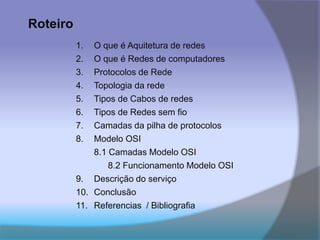 Roteiro
1. O que é Aquitetura de redes
2. O que é Redes de computadores
3. Protocolos de Rede
4. Topologia da rede
5. Tipos de Cabos de redes
6. Tipos de Redes sem fio
7. Camadas da pilha de protocolos
8. Modelo OSI
8.1 Camadas Modelo OSI
8.2 Funcionamento Modelo OSI
9. Descrição do serviço
10. Conclusão
11. Referencias / Bibliografia
 