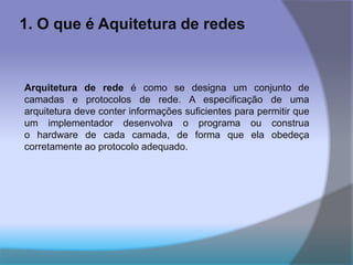 1. O que é Aquitetura de redes
Arquitetura de rede é como se designa um conjunto de
camadas e protocolos de rede. A especificação de uma
arquitetura deve conter informações suficientes para permitir que
um implementador desenvolva o programa ou construa
o hardware de cada camada, de forma que ela obedeça
corretamente ao protocolo adequado.
 