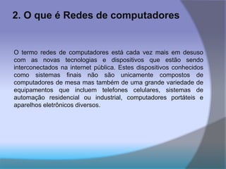 2. O que é Redes de computadores
O termo redes de computadores está cada vez mais em desuso
com as novas tecnologias e dispositivos que estão sendo
interconectados na internet pública. Estes dispositivos conhecidos
como sistemas finais não são unicamente compostos de
computadores de mesa mas também de uma grande variedade de
equipamentos que incluem telefones celulares, sistemas de
automação residencial ou industrial, computadores portáteis e
aparelhos eletrônicos diversos.
 