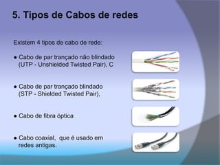 5. Tipos de Cabos de redes
Existem 4 tipos de cabo de rede:
● Cabo de par trançado não blindado
(UTP - Unshielded Twisted Pair), C
● Cabo de par trançado blindado
(STP - Shielded Twisted Pair),
● Cabo de fibra óptica
● Cabo coaxial, que é usado em
redes antigas.
 