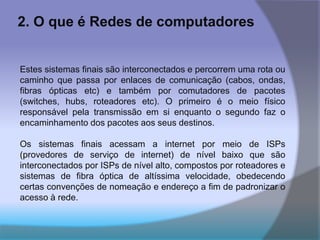 2. O que é Redes de computadores
Estes sistemas finais são interconectados e percorrem uma rota ou
caminho que passa por enlaces de comunicação (cabos, ondas,
fibras ópticas etc) e também por comutadores de pacotes
(switches, hubs, roteadores etc). O primeiro é o meio físico
responsável pela transmissão em si enquanto o segundo faz o
encaminhamento dos pacotes aos seus destinos.
Os sistemas finais acessam a internet por meio de ISPs
(provedores de serviço de internet) de nível baixo que são
interconectados por ISPs de nível alto, compostos por roteadores e
sistemas de fibra óptica de altíssima velocidade, obedecendo
certas convenções de nomeação e endereço a fim de padronizar o
acesso à rede.
 