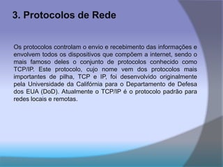 3. Protocolos de Rede
Os protocolos controlam o envio e recebimento das informações e
envolvem todos os dispositivos que compõem a internet, sendo o
mais famoso deles o conjunto de protocolos conhecido como
TCP/IP. Este protocolo, cujo nome vem dos protocolos mais
importantes de pilha, TCP e IP, foi desenvolvido originalmente
pela Universidade da Califórnia para o Departamento de Defesa
dos EUA (DoD). Atualmente o TCP/IP é o protocolo padrão para
redes locais e remotas.
 