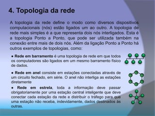4. Topologia da rede
A topologia da rede define o modo como diversos dispositivos
computacionais (nós) estão ligados um ao outro. A topologia de
rede mais simples é a que representa dois nós interligados. Esta é
a topologia Ponto a Ponto, que pode ser utilizada também na
conexão entre mais de dois nós. Além da ligação Ponto a Ponto há
outros exemplos de topologias, como:
● Rede em anel consiste em estações conectadas através de
um circuito fechado, em série. O anel não interliga as estações
diretamente
● Rede em estrela, toda a informação deve passar
obrigatoriamente por uma estação central inteligente que deve
conectar cada estação da rede e distribuir o tráfego para que
uma estação não receba, indevidamente, dados destinados às
outras.
● Rede em barramento é uma topologia de rede em que todos
os computadores são ligados em um mesmo barramento físico
de dados.
 