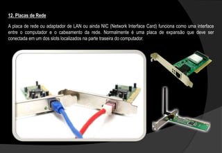 A placa de rede ou adaptador de LAN ou ainda NIC (Network Interface Card) funciona como uma interface
entre o computador e o cabeamento da rede. Normalmente é uma placa de expansão que deve ser
conectada em um dos slots localizados na parte traseira do computador.
12. Placas de Rede
 