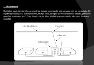 Dispositivo usado para permitir que uma única linha de comunicação seja comutada com um computador. Ou
seja Multiplexador (MPX, ou simplesmente, MUX) é 1 circuito digital que funciona como 1 roteador, permitindo
conexões simultâneas em 1 única linha (como as linhas telefônicas convencionais: são varias linhas em 1
único fio).
13. Multiplexador
 