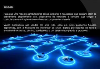 Conclusão
Para que uma rede de computadores possa funcionar é necessário que existam, além do
cabeamento propriamente dito, dispositivos de hardware e software cuja função é
controlar a comunicação entre os diversos componentes da rede.
Vários dispositivos são usados em uma rede, cada um deles possuindo funções
especificas, com a finalidade de interpretar os sinais digitais processados na rede e
encaminhá-los ao seu destino, obedecendo a um determinado padrão e protocolo.
 