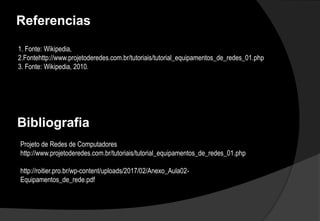 Referencias
1. Fonte: Wikipedia,
2.Fontehttp://www.projetoderedes.com.br/tutoriais/tutorial_equipamentos_de_redes_01.php
3. Fonte: Wikipedia, 2010.
Bibliografia
Projeto de Redes de Computadores
http://www.projetoderedes.com.br/tutoriais/tutorial_equipamentos_de_redes_01.php
http://roitier.pro.br/wp-content/uploads/2017/02/Anexo_Aula02-
Equipamentos_de_rede.pdf
 