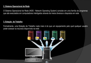 O Sistema Operacional de Rede (NOS - Network Operating System) consiste em uma família de programas
que são executados em computadores interligados através de meios diversos e dispostos em rede
2. Sistema Operacional de Rede
Formalmente, uma Estação de Trabalho nada mais é do que um equipamento pelo qual qualquer usuário
poder acessar os recursos disponíveis na rede
3. Estação de Trabalho
 