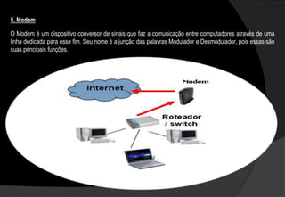 O Modem é um dispositivo conversor de sinais que faz a comunicação entre computadores através de uma
linha dedicada para esse fim. Seu nome é a junção das palavras Modulador e Desmodulador, pois essas são
suas principais funções.
5. Modem
 