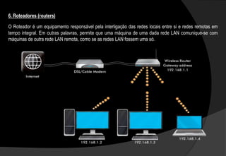 O Roteador é um equipamento responsável pela interligação das redes locais entre si e redes remotas em
tempo integral. Em outras palavras, permite que uma máquina de uma dada rede LAN comunique-se com
máquinas de outra rede LAN remota, como se as redes LAN fossem uma só.
6. Roteadores (routers)
 