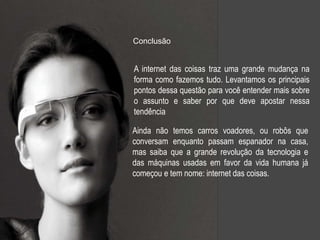 A internet das coisas traz uma grande mudança na
forma como fazemos tudo. Levantamos os principais
pontos dessa questão para você entender mais sobre
o assunto e saber por que deve apostar nessa
tendência
Ainda não temos carros voadores, ou robôs que
conversam enquanto passam espanador na casa,
mas saiba que a grande revolução da tecnologia e
das máquinas usadas em favor da vida humana já
começou e tem nome: internet das coisas.
Conclusão
 