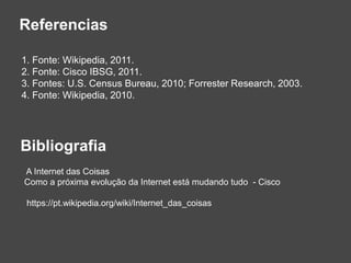 Referencias
1. Fonte: Wikipedia, 2011.
2. Fonte: Cisco IBSG, 2011.
3. Fontes: U.S. Census Bureau, 2010; Forrester Research, 2003.
4. Fonte: Wikipedia, 2010.
Bibliografia
A Internet das Coisas
Como a próxima evolução da Internet está mudando tudo - Cisco
https://pt.wikipedia.org/wiki/Internet_das_coisas
 