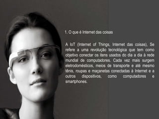 A IoT (Internet of Things, Internet das coisas), Se
refere a uma revolução tecnológica que tem como
objetivo conectar os itens usados do dia a dia à rede
mundial de computadores. Cada vez mais surgem
eletrodomésticos, meios de transporte e até mesmo
tênis, roupas e maçanetas conectadas à Internet e a
outros dispositivos, como computadores e
smartphones.
1. O que é Internet das coisas
 
