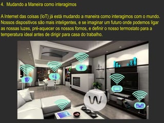 4. Mudando a Maneira como interagimos
A Internet das coisas (IoT) já está mudando a maneira como interagimos com o mundo.
Nossos dispositivos são mais inteligentes, e se imaginar um futuro onde podemos ligar
as nossas luzes, pré-aquecer os nossos fornos, e definir o nosso termostato para a
temperatura ideal antes de dirigir para casa do trabalho.
 