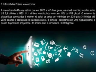 6. Internet das Coisas e economia
A consultoria McKinsey estima que em 2025 a IoT deve gerar, em nível mundial, receitas entre
U$ 3,9 trilhões e US$ 11,1 trilhões, contribuindo com até 11% do PIB global. O número de
dispositivos conectados à internet irá saltar de cerca de 10 bilhões em 2015 para 34 bilhões até
2020, quando a população no planeta será de 7,6 bilhões – resultando em uma média superior a
quatro dispositivos por pessoa, de acordo com a consultoria BI Intelligence.
 