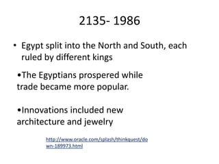 2135- 1986
• Egypt split into the North and South, each
ruled by different kings
•The Egyptians prospered while
trade became more popular.
•Innovations included new
architecture and jewelry
http://www.oracle.com/splash/thinkquest/do
wn-189973.html
 
