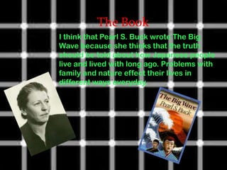 The Book
I think that Pearl S. Buck wrote The Big
Wave because she thinks that the truth
should be told about how Japanese people
live and lived with long ago. Problems with
family and nature effect their lives in
different ways everyday.
 
