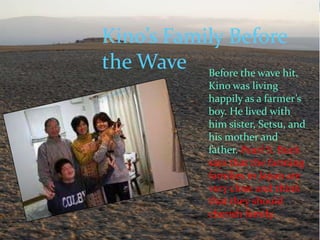 Kino’s Family Before
the Wave Before the wave hit,
               Kino was living
               happily as a farmer’s
               boy. He lived with
               him sister, Setsu, and
               his mother and
               father. Pearl S. Buck
               says that the farming
               families in Japan are
               very close and think
               that they should
               cherish family.
 