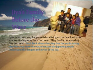 Jiya’s Family
  Before the
  Wave
Jiya’s family was very happy as fishers living on the beach with his
windows facing away from the ocean. They do this because they
fear the ocean. Pearl Buck shows that they fear the sea by saying
they face away from the ocean because the Japanese people
understand the dangers and power of the sea.
 