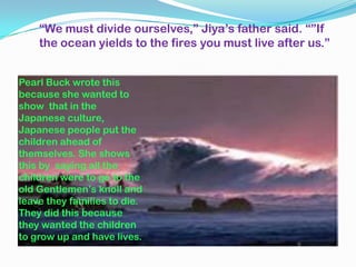 “We must divide ourselves,” Jiya’s father said. “”If
    the ocean yields to the fires you must live after us.”


Pearl Buck wrote this
because she wanted to
show that in the
Japanese culture,
Japanese people put the
children ahead of
themselves. She shows
this by saying all the
children were to go to the
old Gentlemen’s knoll and
leave they families to die.
They did this because
they wanted the children
to grow up and have lives.
 