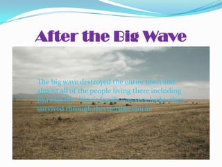 After the Big Wave

The big wave destroyed the entire town and
almost all of the people living there including
Jiya’s family. Kino’s family was very lucky, they
survived through this terrible storm.
 