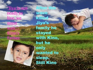 “Jiya is not   After the
ready to       wave
live, we       killed
must           Jiya’s
wait.”-        family he
Kino’s         stayed
Father         with Kino,
               but he
               only
               wanted to
               sleep.
               Still Kino
 
