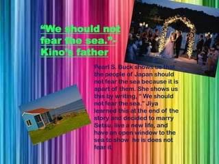 “We should not
fear the sea.”-
Kino’s father
          Pearl S. Buck shows us that
          the people of Japan should
          not fear the sea because it is
          apart of them. She shows us
          this by writing, “ We should
          not fear the sea.” Jiya
          learned this at the end of the
          story and decided to marry
          Setsu, live a new life, and
          have an open window to the
          sea to show he is does not
          fear it.
 